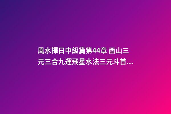 風水擇日中級篇第44章 酉山三元三合九運飛星水法三元斗首擇日